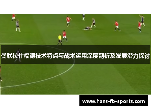 曼联拉什福德技术特点与战术运用深度剖析及发展潜力探讨