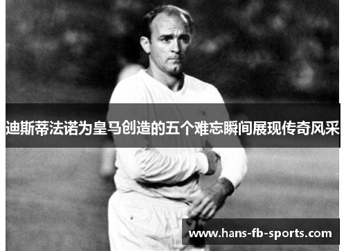 迪斯蒂法诺为皇马创造的五个难忘瞬间展现传奇风采